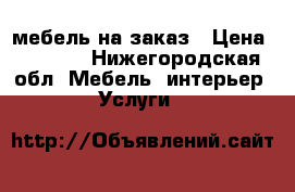 мебель на заказ › Цена ­ 1 000 - Нижегородская обл. Мебель, интерьер » Услуги   